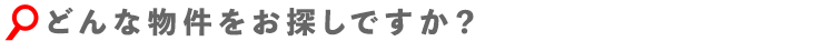 どんな物件をお探しですか?
